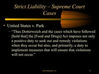 Strict Liability – Supreme Court
                     Cases

• United States v. Park
  – “Thus Dotterweich and the cases which have followed
    [hold that] the [Food and Drugs] Act imposes not only
    a positive duty to seek out and remedy violations
    when they occur but also, and primarily, a duty to
    implement measures that will ensure that violations
    will not occur.”



                       ©2012 EduQ uest , I nc.       13
 