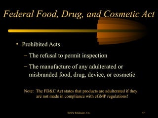 Federal Food, Drug, and Cosmetic Act


   • Prohibited Acts
      – The refusal to permit inspection
      – The manufacture of any adulterated or
        misbranded food, drug, device, or cosmetic

      Note: The FD&C Act states that products are adulterated if they
            are not made in compliance with cGMP regulations!


                              ©2012 EduQ uest , I nc.                   17
 