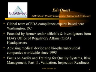 EduQuest
                  EDUcation: QUality Engineering, Science and Technology


• Global team of FDA compliance experts based near
  Washington, DC
• Founded by former senior officials & investigators from
  FDA’s Office of Regulatory Affairs (ORA)
  Headquarters
• Advising medical device and bio-pharmaceutical
  companies worldwide since 1995
• Focus on Audits and Training for Quality Systems, Risk
  Management, Part 11, Validation, Inspection Readiness
                           ©2012 EduQ uest , I nc.
                                                                      54
 