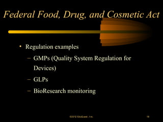 Federal Food, Drug, and Cosmetic Act


   • Regulation examples
     – GMPs (Quality System Regulation for
        Devices)
     – GLPs
     – BioResearch monitoring


                    ©2012 EduQ uest , I nc.   18
 