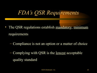 FDA’s QSR Requirements

• The QSR regulations establish mandatory, minimum
  requirements

  – Compliance is not an option or a matter of choice

  – Complying with QSR is the lowest acceptable
    quality standard

                       ©2012 EduQ uest , I nc.      22
 