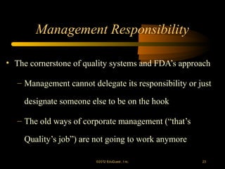 Management Responsibility

• The cornerstone of quality systems and FDA’s approach

   – Management cannot delegate its responsibility or just

    designate someone else to be on the hook

   – The old ways of corporate management (“that’s

    Quality’s job”) are not going to work anymore

                         ©2012 EduQ uest , I nc.       23
 