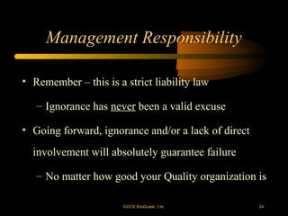 Management Responsibility

• Remember – this is a strict liability law

   – Ignorance has never been a valid excuse

• Going forward, ignorance and/or a lack of direct
  involvement will absolutely guarantee failure

   – No matter how good your Quality organization is

                       ©2012 EduQ uest , I nc.       24
 