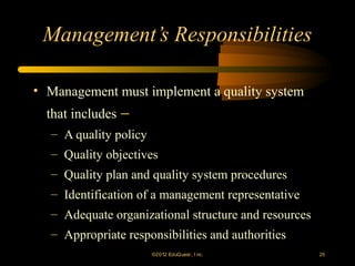 Management’s Responsibilities

• Management must implement a quality system
  that includes −
  – A quality policy
  – Quality objectives
  – Quality plan and quality system procedures
  – Identification of a management representative
  – Adequate organizational structure and resources
  – Appropriate responsibilities and authorities
                     ©2012 EduQ uest , I nc.          25
 