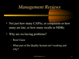 Management Reviews


• Not just how many CAPAs, or complaints or how
  many are late, or how many recalls or MDRs

• Why are we having problems?
  – Root Cause

  – What part of the Quality System isn’t working and
    why?

                       ©2012 EduQ uest , I nc.          27
 