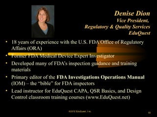 Denise Dion
                                                         Vice President,
                                            Regulatory & Quality Services
                                                               EduQuest
• 18 years of experience with the U.S. FDA Office of Regulatory
  Affairs (ORA)
• Former FDA Medical Device Expert Investigator
• Developed many of FDA’s inspection guidance and training
  materials
• Primary editor of the FDA Investigations Operations Manual
  (IOM) – the “bible” for FDA inspectors
• Lead instructor for EduQuest CAPA, QSR Basics, and Design
  Control classroom training courses (www.EduQuest.net)

                            ©2012 EduQ uest , I nc.
                                                                        55
 