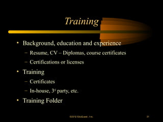 Training

• Background, education and experience
   – Resume, CV – Diplomas, course certificates
   – Certifications or licenses
• Training
   – Certificates
   – In-house, 3rd party, etc.
• Training Folder

                         ©2012 EduQ uest , I nc.   31
 