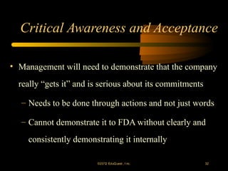 Critical Awareness and Acceptance

• Management will need to demonstrate that the company
  really “gets it” and is serious about its commitments

  – Needs to be done through actions and not just words

  – Cannot demonstrate it to FDA without clearly and
    consistently demonstrating it internally

                        ©2012 EduQ uest , I nc.           32
 