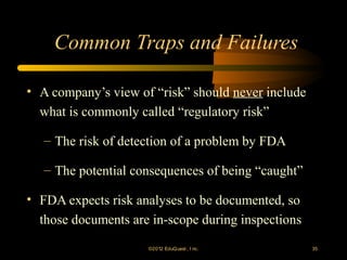 Common Traps and Failures

• A company’s view of “risk” should never include
  what is commonly called “regulatory risk”

   – The risk of detection of a problem by FDA

   – The potential consequences of being “caught”

• FDA expects risk analyses to be documented, so
  those documents are in-scope during inspections
                     ©2012 EduQ uest , I nc.        35
 