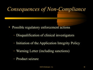 Consequences of Non-Compliance


• Possible regulatory enforcement actions

   – Disqualification of clinical investigators

   – Initiation of the Application Integrity Policy

   – Warning Letter (including sanctions)

   – Product seizure

                       ©2012 EduQ uest , I nc.        38
 