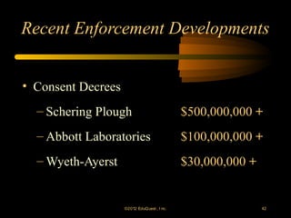 Recent Enforcement Developments


• Consent Decrees
  – Schering Plough                           $500,000,000 +
  – Abbott Laboratories                       $100,000,000 +
  – Wyeth-Ayerst                              $30,000,000 +


                    ©2012 EduQ uest , I nc.                   42
 