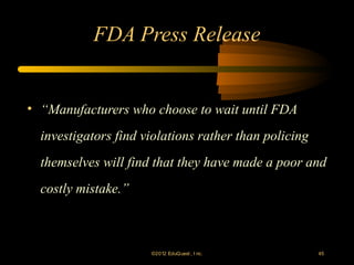 FDA Press Release


• “Manufacturers who choose to wait until FDA
  investigators find violations rather than policing
  themselves will find that they have made a poor and
  costly mistake.”



                      ©2012 EduQ uest , I nc.          45
 