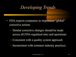 Developing Trends

• FDA expects companies to implement “global”
  corrective actions
  – Similar corrective changes should be made
    across all FDA-regulated sites and operations
  – Consistent with a quality system approach
  – Inconsistent with common industry practices

                    ©2012 EduQ uest , I nc.         46
 