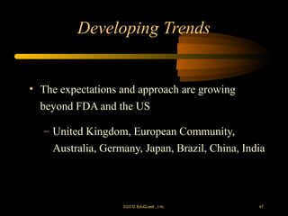 Developing Trends


• The expectations and approach are growing
  beyond FDA and the US

   – United Kingdom, European Community,
     Australia, Germany, Japan, Brazil, China, India




                    ©2012 EduQ uest , I nc.       47
 