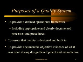 Purposes of a Quality System

• To provide a defined operational framework

   – Including appropriate and clearly documented
     processes and procedures
• To assure that quality is designed and built in

• To provide documented, objective evidence of what
  was done during design/development and manufacture

                        ©2012 EduQ uest , I nc.       5
 