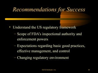 Recommendations for Success

• Understand the US regulatory framework
  – Scope of FDA’s inspectional authority and
    enforcement powers
  – Expectations regarding basic good practices,
    effective management, and control
  – Changing regulatory environment


                    ©2012 EduQ uest , I nc.        48
 
