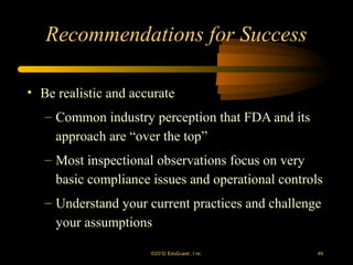 Recommendations for Success

• Be realistic and accurate
   – Common industry perception that FDA and its
     approach are “over the top”
   – Most inspectional observations focus on very
     basic compliance issues and operational controls
   – Understand your current practices and challenge
     your assumptions

                      ©2012 EduQ uest , I nc.       49
 