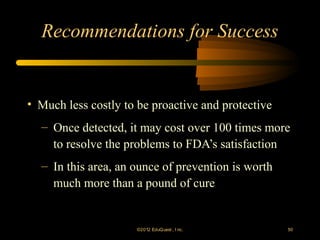 Recommendations for Success


• Much less costly to be proactive and protective
  – Once detected, it may cost over 100 times more
    to resolve the problems to FDA’s satisfaction
  – In this area, an ounce of prevention is worth
    much more than a pound of cure


                     ©2012 EduQ uest , I nc.        50
 
