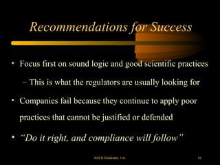 Recommendations for Success

• Focus first on sound logic and good scientific practices

   – This is what the regulators are usually looking for

• Companies fail because they continue to apply poor
  practices that cannot be justified or defended

• “Do it right, and compliance will follow”
                        ©2012 EduQ uest , I nc.        53
 