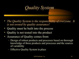 Quality System

• The Quality System is the responsibility of everyone. It
  is not owned by quality assurance!
• Quality must be built into the process
• Quality is not tested into the product
• Assurance of Quality comes from
   – Design of robust products and processes based on thorough
     knowledge of those products and processes and the sources
     of variability
   – Effective Quality System in place

                          ©2012 EduQ uest , I nc.           52
 