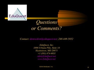 Questions
         or Comments?
Contact: denisedion@eduquest.net; 240-449-5852

                 EduQuest, Inc.
           1896 Urbana Pike, Suite 14
             Hyattstown, MD 20871
               +1 (301) 874-6031
              info@EduQuest.net
               www.EduQuest.net


                ©2012 EduQ uest , I nc.
                                                 57
 
