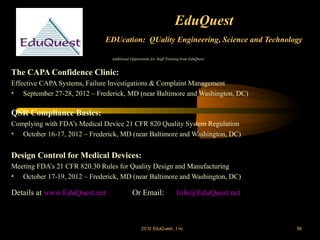 EduQuest
                             EDUcation: QUality Engineering, Science and Technology

                                Additional Opportunity for Staff Training from EduQuest:


The CAPA Confidence Clinic:
Effective CAPA Systems, Failure Investigations & Complaint Management
• September 27-28, 2012 – Frederick, MD (near Baltimore and Washington, DC)

QSR Compliance Basics:
Complying with FDA’s Medical Device 21 CFR 820 Quality System Regulation
• October 16-17, 2012 – Frederick, MD (near Baltimore and Washington, DC)


Design Control for Medical Devices:
Meeting FDA’s 21 CFR 820.30 Rules for Quality Design and Manufacturing
• October 17-19, 2012 – Frederick, MD (near Baltimore and Washington, DC)

Details at www.EduQuest.net                 Or Email:                 Info@EduQuest.net



                                                 2012 EduQ uest , I nc.                    56
 