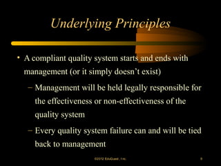 Underlying Principles

• A compliant quality system starts and ends with
 management (or it simply doesn’t exist)
   – Management will be held legally responsible for
     the effectiveness or non-effectiveness of the
     quality system
   – Every quality system failure can and will be tied
     back to management
                      ©2012 EduQ uest , I nc.        9
 