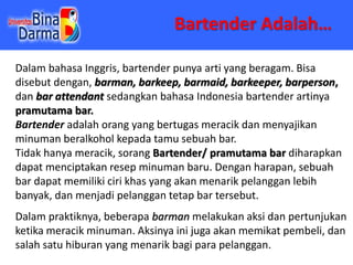 Bartender Adalah…
Dalam bahasa Inggris, bartender punya arti yang beragam. Bisa
disebut dengan, barman, barkeep, barmaid, ...
