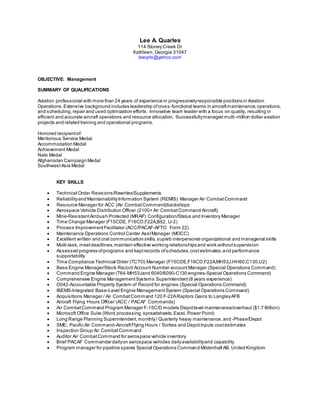 Lee A. Quarles
114 Stoney Creek Dr
Kathleen, Georgia 31047
leeqrls@yahoo.com
OBJECTIVE: Management
SUMMARY OF QUALIFICATIONS
Aviation professional with more than 24 years of experience in progressivelyresponsible positions in Aviation
Operations.Extensive background includes leadership ofcross -functional teams in aircraftmaintenance,operations,
and scheduling,repair and used optimization efforts. Innovative team leader with a focus on quality, resulting in
efficient and accurate aircraft operations and resource allocation. Successfullymanaged multi-million dollar aviation
projects and related training and operational programs.
Honored recipientof:
Meritorious Service Medal
Accommodation Medal
Achievement Medal
Nato Medal
Afghanistan Campaign Medal
SouthwestAsia Medal
KEY SKILLS
 Technical Order Revisions/Rewrites/Supplements
 Reliabilityand MaintainabilityInformation System (REMIS) Manager Air CombatCommand
 Resource Manager for ACC (Air CombatCommand)backshops
 Aerospace Vehicle Distribution Officer (2100+ Air CombatCommand Aircraft)
 Mine-ResistantAmbush Protected (MRAP) Configuration/Status and Inventory Manager
 Time Change Manager (F15CDE, F16CD,F22A,B52, U-2)
 Process ImprovementFacilitator (ACC/PACAF-AFTO Form 22)
 Maintenance Operations Control Center AsstManager (MOCC)
 Excellent written and oral communication skills,superb interpersonal organizational and managerial skills
 Multi-task, meetdeadlines,maintain effective working relationships and work withoutsupervision
 Assessed progress ofprograms and keptrecords ofschedules,costestimates,and performance
supportability
 Time Compliance Technical Order (TCTO) Manager (F15CDE,F16CD,F22A,MH53J,HH60,C130,U2)
 Base Engine Manager/Stock Record Account Number accountManager (Special Operations Command)
 Command Engine Manager (T64-MH53Jand 6040/6090-C130 engines-Special Operations Command)
 Comprehensive Engine ManagementSystems Superintendent(8 years experience)
 D042-Accountable Property System of Record for engines (Special Operations Command)
 IBEMS-Integrated Base-Level Engine Management System (Special Operations Command)
 Acquisitions Manager / Air CombatCommand 120 F-22ARaptors Gains to LangleyAFB
 Aircraft Flying Hours Officer (ACC / PACAF Commands)
 Air CombatCommand Program Manager F-15C/D models Depotlevel maintenance/overhaul ($1.7 Billion)
 Microsoft Office Suite (Word processing,spreadsheets, Excel, Power Point)
 Long Range Planning Superintendent,monthly/ Quarterly heavy maintenance,and -Phase/Depot
 SME; Pacific Air Command-AircraftFlying Hours / Sorties and DepotInputs costestimates
 Inspection Group Air CombatCommand
 Auditor Air CombatCommand for aerospace vehicle inventory
 Brief PACAF Commander dailyon aerospace vehicles dailyavailabilityand capability
 Program manager for pipeline spares Special Operations Command Mildenhall AB, United Kingdom
 