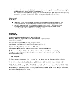  Instructed 16 personnel on troubleshooting missing or inaccurate inspection reconciliations,increasing the
knowledge pool and raising utilization efficiencyby 15%.
 Asst Non-Commissioned-Officer-In-Charge while deploymentto Bagram AFB, Afghanistan, managed wing
aircraft flying schedules thatresulted in 15,000+ combatsorties and 54,800 hours flown.
RECOGNITION
& AWARDS
 Selected by Pacific Air Command as partof field inspection team charged with inspection and
evaluation of processes in place for effectiveness and abilityto effectively produce air power.
 By Name Requestto serve as Aerospace Vehicle Distribution Officer Air CombatCommand;
managed aircraftutilization codes and status/inventoryfor more than 2600 fighter aircraft
consisting of atleast twelve different mission design series.
EDUCATION
& CREDENTIALS
University of Management& Technology, Arlington, Virginia
Bachelor of Science Degree in Business Administration, Degree Awarded
G.P.A.: 3.56 (Cum Laude)
University of Management& Technology, Arlington, Virginia
Associate of Science Degree in Business Management, G.P.A.: 3.0
CommunityCollege ofthe Air Force Maxwell AFB, Alabama
Associate in Applied Science Degree, Maintenance Production Management
Professional Development: Stock Record Account Number Management,Comprehensive Engine
ManagementSystems School,Engine ManagementSchool,Non-Commissioned Officer Academy,
Airman Leadership School
REFERENCES:
Mr. Mason Lucas,Retired SMSgt-USAF, Currently GS-11 at Tyndall AFB, FL, Mobile phone:(850)496-9253
Mr. Craig Brown,Retired SMSgt-USAF, Currently GS-12 Robins AFB, GA, Mobile phone:(478)951-5329
CMSgt Fredrick Gill, Currently HQ PACAF A4MM Chief,Joint Base Pearl Harbor Hickam AFB, HI (402-718-5793)
Mr. Keith Kenyon, Retired Major-USAF, Currently GS-13: HQ PACAF/A4MM A4QM Branch Manager, Hickam AFB,
HI, Office phone:(808)449-3545,Email:
 