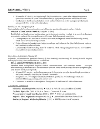KENNETH D. WHITE Page 2
 Achieved a 40% energy savings through the introduction of a green-wise energy management
system to a commercial venue that delivered surge equipment protection and noise filtration.
 Conducted in-depth research of client needs and expectations in order to propose products and
services reflective of market best practices.
FUNDRAY’S, INC., Sharpsburg, GA
Successfully launched new business franchise, and led franchise operations throughout southern Atlanta.
OWNER & OPERATIONS MANAGER (2001 to 2003)
Established and implemented cutting edge marketing strategies that resulted in a growth in business
accounts throughout the metropolitan area. Oversaw daily business transactions.
 Leveraged tools and products in order to assist non-profit groups and schools in raising money,
which led to new advertising accounts.
 Designed impactful marketing techniques, mailings, and collateral that directly led to new business
and consistent product delivery.
 Customized distinct marketing methods and tools, which strategically promoted and endorsed the
product lines to potential customers.
COCA-COLA ENTERPRISES, Atlanta, GA
Responsible for comprehensive operations consisting of sales, marketing, merchandising, and ordering activities designed
to to engage existing clients and build a new customer base.
BULK ACCOUNT MANAGER (2000 to 2001)
Oversaw asset management, expense control, communications, and customer service. Leveraged
merchandising expertise to drive trade execution between active merchandisers, merchandising managers,
and district merchandising leads.
 Achieved 16% territory and volume sales growth through the introduction and implementation of
marketing strategies targeting the Hispanic community.
 Recognized for a 75% improvement of distribution quality and product usage, which also
minimized breakage, damage, and account loss.
 Committed to workforce development through a focus on team work and collaboration.
ADDITIONAL EXPERIENCE
Substitute Teacher (1989 to Present)  PUBLIC & PRIVATE MIDDLE & HIGH SCHOOLS
Facilities Specialist (2009 to 2015)  TRINITY CHURCH & SCHOOL
Process Improvement Coordinator (1993 to 2000)  SARA LEE CORPORATION
Regional Sales Representative (1991 to 1992)  LISTA INTERNATIONAL CORPORATION
Southeast Regional Marketing Director (1992)  1992 PRESIDENTIAL CAMPAIGN
 