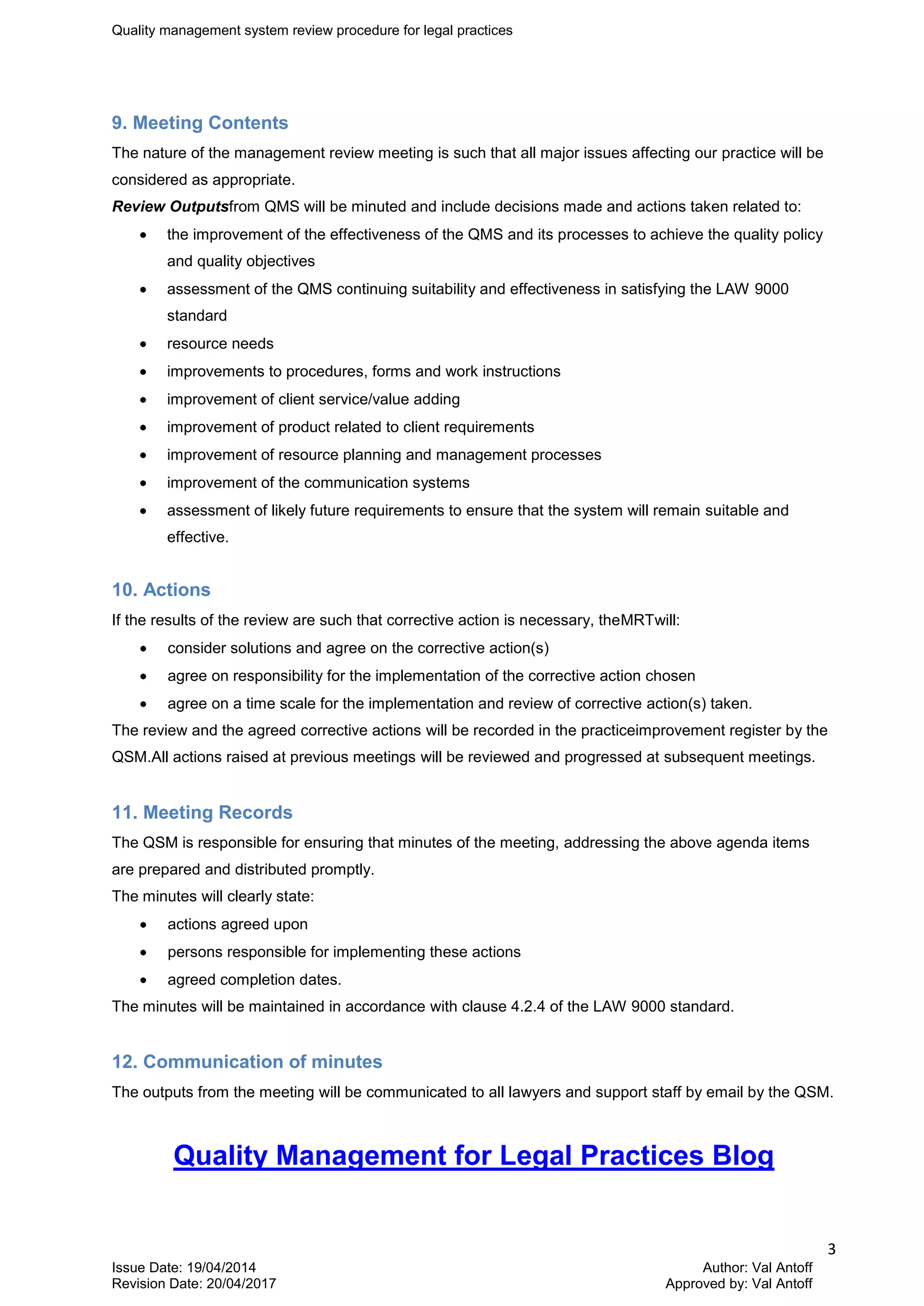 Quality management system review procedure for legal practices
3
Issue Date: 19/04/2014 Author: Val Antoff
Revision Date: 20/04/2017 Approved by: Val Antoff
9. Meeting Contents
The nature of the management review meeting is such that all major issues affecting our practice will be
considered as appropriate.
Review Outputsfrom QMS will be minuted and include decisions made and actions taken related to:
the improvement of the effectiveness of the QMS and its processes to achieve the quality policy
and quality objectives
assessment of the QMS continuing suitability and effectiveness in satisfying the LAW 9000
standard
resource needs
improvements to procedures, forms and work instructions
improvement of client service/value adding
improvement of product related to client requirements
improvement of resource planning and management processes
improvement of the communication systems
assessment of likely future requirements to ensure that the system will remain suitable and
effective.
10. Actions
If the results of the review are such that corrective action is necessary, theMRTwill:
consider solutions and agree on the corrective action(s)
agree on responsibility for the implementation of the corrective action chosen
agree on a time scale for the implementation and review of corrective action(s) taken.
The review and the agreed corrective actions will be recorded in the practiceimprovement register by the
QSM.All actions raised at previous meetings will be reviewed and progressed at subsequent meetings.
11. Meeting Records
The QSM is responsible for ensuring that minutes of the meeting, addressing the above agenda items
are prepared and distributed promptly.
The minutes will clearly state:
actions agreed upon
persons responsible for implementing these actions
agreed completion dates.
The minutes will be maintained in accordance with clause 4.2.4 of the LAW 9000 standard.
12. Communication of minutes
The outputs from the meeting will be communicated to all lawyers and support staff by email by the QSM.
Quality Management for Legal Practices Blog
 