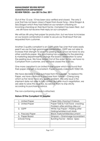MANAGEMENT REVIEW REPORT
ADMISTRATION DEPARTMENT
REVIEW PERIOD – Jan-2011to Dec 2011


Out of the 12 scar, 10 has been duly verified and closed. The only 2
scar that has not been close is Paper From Kwok Fong – Nine Dragon &
Sea Dragon which they had failed on our random checking on
Incoming checking on their Burst factor. Compliant has been filed , but
, we still have not receive their reply on our compliant.

We will be still using their paper for production, but we have to increase
on our board combination in order to secure our finall result that are
requested from customer.


Another 2 quality compliant is on GSPP white Top Liner that were easily
peel if we use for high grammage combination. GSPP are not able to
increase their strength to solve the peeling issue. Since we have no any
other substitute paper. We, purchasing has suggested to the planning
& marketing department to change the board combination to solve
the peeling issue. We have tested 2 lot of the order. So far, we have no
Compliant from customer, and we have closed the scar too.

One more compliant is on United Paper paper which has found that
their paper strength is inconsistent. Paper is easily crake both T250/125.

We have decided to stop purchase from this supplier . To replace this
Paper, we have continue to purchase from Taiwan – Cheng Long
which so Far never have any quality problem. The only issue is the
shipment date not able to fully control. But after much negotiation, we
are able to solve this issue too, by advice them to ship strictly
according to purchasing advice.

The non-conforming analysis is attached.

Nature Of the Compliant VS Supplier

   1. United Paper                     Paper Dirty /having 2 Colours
   2. United Paper                     Paper T250 & T125 have cracking
                                       Problem after printing /die-cut
   3. GSPP                             White Top Paper – Peeling after
                                       folding/wrinkle/crush Mark
   4. Pascorp Paper                    Black mark/wrinkle/document
   5. Paper Board                      Simpson – Grammage Inconsistant
   6.Kwok Fong                         Bursting Factor – Below Spec




                                 Page 3 of 7
 
