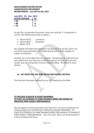MANAGEMENT REVIEW REPORT
ADMISTRATION DEPARTMENT
REVIEW PERIOD – Jan-2011to Dec 2011

July 2012 TO Dec 2012
ACTIVE SUPPLIER   15
> 90               7
> 80               8
> 70               0


As per Our Transporter Evaluation, they are total still 11 Transporter in
our list. The Performance are as follow :-

    Above 90 % -       company
    Above 80 % -       Company
    Below 70 % -

No supplier has been de registered for year 2012 as at Dec 2012, but
we have stop purchase From Paper Board due to their supplier of
paper inconsistent.

Overall, we concluded that our supplier , Transported & performance
are satisfactory and they do continue improve on their services and
quality due to a long term mutual understanding. The Result is show
above. .



   A) NO OBJECTIVE HAS BEEN SET IN PURCHASING SECTION


This decision has been agreed by our ISO steering committee.




TO PROVIDE AVERAGE 8 HOURS TRAINNING
TO STAFF ACCORDING TO THEIR TRAINING NEEDS PER ANNUM TO
ENHANCE THEIR OURALL PERFORMANCE.


We are glad to announced that Last Year 2011 we have achieved our
Training Objective TO PROVIDE AVERAGE 8 HOURS TRAINNING TO
STAFF ACCORDING TO THEIR TRAINING NEEDS PER ANNUM TO ENHANCE
THEIR OURALL PERFORMANCE. And this year 2012, we have revised to
9 hours instead of 8 hours.

                                  Page 5 of 7
 