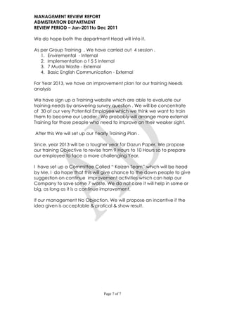 MANAGEMENT REVIEW REPORT
ADMISTRATION DEPARTMENT
REVIEW PERIOD – Jan-2011to Dec 2011

We do hope both the department Head will into it.

As per Group Training , We have carried out 4 session .
   1. Enviremental - Internal
   2. Implementation o f 5 S Internal
   3. 7 Muda Waste - External
   4. Basic English Communication - External

For Year 2013, we have an improvement plan for our training Needs
analysis

We have sign up a Training website which are able to evaluate our
training needs by answering survey question . We will be concentrate
of 30 of our very Potential Employee which we think we want to train
them to become our Leader . We probably will arrange more external
Training for those people who need to improve on their weaker sight.

After this We will set up our Yearly Training Plan .

Since, year 2013 will be a tougher year for Dazun Paper, We propose
our training Objective to revise from 9 Hours to 10 Hours so to prepare
our employee to face a more challenging Year.

I have set up a Committee Called “ Kaizen Team” which will be head
by Me, I do hope that this will give chance to the down people to give
suggestion on continue improvement activities which can help our
Company to save some 7 waste. We do not care it will help in some or
big, as long as it is a continue improvement.

If our management No Objection. We will propose an incentive if the
idea given is acceptable & pratical & show result.




                                  Page 7 of 7
 
