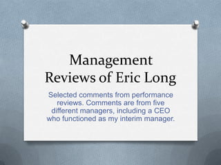 Management
Reviews of Eric Long
Selected comments from performance
   reviews. Comments are from five
 different managers, including a CEO
who functioned as my interim manager.
 