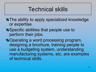 11
Technical skills
The ability to apply specialized knowledge
or expertise.
Specific abilities that people use to
perform their jobs.
Operating a word processing program,
designing a brochure, training people to
use a budgeting system, understanding
manufacturing systems, etc. are examples
of technical skills.
 