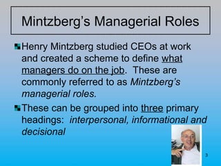 3
Mintzberg’s Managerial Roles
Henry Mintzberg studied CEOs at work
and created a scheme to define what
managers do on the job. These are
commonly referred to as Mintzberg’s
managerial roles.
These can be grouped into three primary
headings: interpersonal, informational and
decisional
 