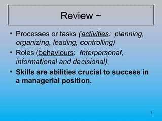 7
• Processes or tasks (activities: planning,
organizing, leading, controlling)
• Roles (behaviours: interpersonal,
informational and decisional)
• Skills are abilities crucial to success in
a managerial position.
Review ~
 