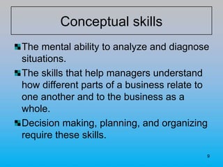 9
Conceptual skills
The mental ability to analyze and diagnose
situations.
The skills that help managers understand
how different parts of a business relate to
one another and to the business as a
whole.
Decision making, planning, and organizing
require these skills.
 