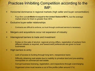 Practices Inhibiting Competition according to the
                           IMF:
    Horizontal dominance in regional markets (high seller and buyer concentration)

        Four-firm concentration is equal to the United States at 60 %, but the average
         market share for them is greater than 95%
    Exclusive buyer-seller relationships

        Contracts are difficult to enforce, so trust through continued service is necessary

    Mergers and acquisitions occur not expansion of industry

    Interregional barriers to trade and investment

        Duties on the sale of alcohol, regional pricing differs, registration of workers from
         different oblasts is required, and taxes/credit preferences are given to local
         businesses
    High barriers to entry

        Lack of access to funding through long term, inexpensive loans
        Difficulty obtaining real estate due to inability to privatize land and pre-existing
         monopolies on commercial real estate
        Corrupt business licensing, registration, and inspections through overcharging
        Organized crime must receive a cut of the profits (often around 5 %)
 