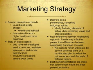 Marketing Strategy
                                     Desire to see a
 Russian perception of brands        performance, something
    Local brand loyalty -            intriguing, spirited
      cheaper                            Ideally featuring elements of
        Healthy and habitual               acting while combining image and
    International brands -                 product qualities
      higher quality and more        Real differences between neighboring
      expensive                       regions in Russia may in fact be
 Rely on local suppliers             greater than differences between
    who have well-developed          neighboring European countries
      service networks, available        Not just one nation-wide plan, but
      spare parts, and shorter              several business plans or a
      delivery times                        multifaceted plan to reflect the
    Thus, they are able to                 unique aspects and demands of
      secure lower prices                   different regions
                                     Best marketing strategies are those
                                      that balance both media and trade
                                      promotions tactics
 