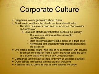 Corporate Culture
 Dangerous to ever generalize about Russia
 Good quality relationships should not be underestimated
    The state has always been seen as an organ of oppression
     and repression
        Laws and statutes are therefore seen as the 'enemy'
             The laws are being rewritten constantly –
               unenforceable
             Most agreements have to be made on a trust basis
             Networking and extended interpersonal allegiances
               are essential
 One strong central figure -with little or no consultation with anyone
    Too much consultation from a senior manager could be seen
     as a sign of weakness and a lack of decisiveness
 Companies tend to have a short-term view of business activities
 Open debate in meetings are not usual or welcome
 Russians tend to dress as well as their salaries will allow
 