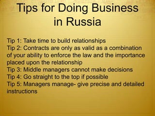 Tips for Doing Business
           in Russia
Tip 1: Take time to build relationships
Tip 2: Contracts are only as valid as a combination
of your ability to enforce the law and the importance
placed upon the relationship
Tip 3: Middle managers cannot make decisions
Tip 4: Go straight to the top if possible
Tip 5: Managers manage- give precise and detailed
instructions
 