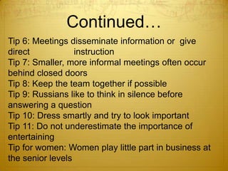 Continued…
Tip 6: Meetings disseminate information or give
direct            instruction
Tip 7: Smaller, more informal meetings often occur
behind closed doors
Tip 8: Keep the team together if possible
Tip 9: Russians like to think in silence before
answering a question
Tip 10: Dress smartly and try to look important
Tip 11: Do not underestimate the importance of
entertaining
Tip for women: Women play little part in business at
the senior levels
 