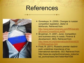 References
    Goreskaya, N. (2009). Changes to russian
     competition legislation. Baker &
     McKenzie, Retrieved from
     http://www.bakermckenzie.com/RROperatin
     gRussianCompetitionLaw09/
    Broadman, H. (2001, June). Competition
     and business entry in russia. Finance &
     development, 38(2), Retrieved from
     http://www.imf.org/external/pubs/ft/fandd/20
     01/06/broadman.htm
    Frost, R. (2011). Russia's premier vladimir
     putin underlines importance of iso
     international standards. ISO, Retrieved from
     http://www.iso.org/iso/home/news_index/ne
     ws_archive/news.htm?refid=Ref1439
 