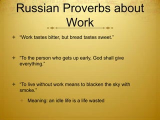 Russian Proverbs about
          Work
 “Work tastes bitter, but bread tastes sweet.”



 “To the person who gets up early, God shall give
  everything.”



 “To live without work means to blacken the sky with
  smoke.”

    Meaning: an idle life is a life wasted
 