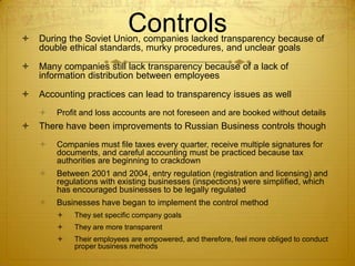 
                           Controls
    During the Soviet Union, companies lacked transparency because of
    double ethical standards, murky procedures, and unclear goals

   Many companies still lack transparency because of a lack of
    information distribution between employees

   Accounting practices can lead to transparency issues as well
       Profit and loss accounts are not foreseen and are booked without details
   There have been improvements to Russian Business controls though
       Companies must file taxes every quarter, receive multiple signatures for
        documents, and careful accounting must be practiced because tax
        authorities are beginning to crackdown
       Between 2001 and 2004, entry regulation (registration and licensing) and
        regulations with existing businesses (inspections) were simplified, which
        has encouraged businesses to be legally regulated
       Businesses have began to implement the control method
           They set specific company goals
           They are more transparent
           Their employees are empowered, and therefore, feel more obliged to conduct
            proper business methods
 