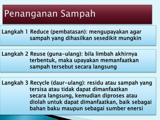 Langkah 1 Reduce (pembatasan): mengupayakan agar
sampah yang dihasilkan sesedikit mungkin
Langkah 2 Reuse (guna-ulang): bila limbah akhirnya
terbentuk, maka upayakan memanfaatkan
sampah tersebut secara langsung
Langkah 3 Recycle (daur-ulang): residu atau sampah yang
tersisa atau tidak dapat dimanfaatkan
secara langsung, kemudian diproses atau
diolah untuk dapat dimanfaatkan, baik sebagai
bahan baku maupun sebagai sumber enersi
 