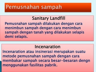 Sanitary Landfill
Pemusnahan sampah dilakukan dengan cara
menimbun sampah dengan cara menimbun
sampah dengan tanah yang dilakukan selapis
demi selapis.
Incenaration
Incenaration atau insinerasi merupakan suatu
metode pemusnahan sampah dengan cara
membakar sampah secara besar-besaran dengn
menggunakan fasilitas pabrik.
 
